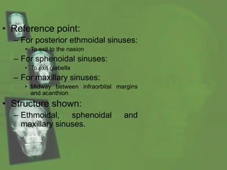 • Reference point:
– For posterior ethmoidal sinuses:
• To exit to the nasion
– For sphenoidal sinuses:
• To exit glabella
– For maxillary sinuses:
• Midway between infraorbital margins
and acanthion
• Structure shown:
– Ethmoidal, sphenoidal and
maxillary sinuses.
 