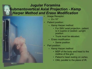 Jugular Foramina
Submentovertical Axial Projection - Kemp
Harper Method and Eraso Modification
• Image Receptor:
– 8 x 10’’
• Patient position:
– Kemp Harper method
• For SMV axial projection, patient
is in supine or seated- upright
position
• Trunk must be elevated.
– Eraso modification
• Same position
• Part position:
– Kemp Harper method
• MSP of the body and head to the
midline of the grid.
• Patient’s head resting on vertex.
• OML parallel to the plane of IR.
 
