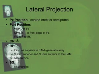 Lateral Projection
• Px Position : seated erect or semiprone
• Part Position:
– MSP // to IR.
– IOML is ┴ to front edge of IR.
– IPL is ┴ to IR.
• CR: ┴
• RP:
– 2 inches superior to EAM- general survey
– ¾ inch superior and ¾ inch anterior to the EAM
– sella turcica
• SS:
– sella turcica
 