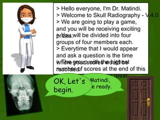 > Hello everyone, I'm Dr. Matindi.
> Welcome to Skull Radiography - V.4.0
> We are going to play a game,
and you will be receiving exciting
prizes.> You will be divided into four
groups of four members each.
> The group with the highest
number of scores at the end of this
game would receive a great
reward.
> Everytime that I would appear
and ask a question is the time
where your scores would be
recorded.
Dr. Matindi,
We're ready.
OK, Let's
begin.
 