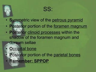 SS:
• Symmetric view of the petrous pyramid
• Posterior portion of the foramen magnum
• Posterior clinoid processes within the
shadow of the foramen magnum and
dorsum sellae
• Occipital bone
• Posterior portion of the parietal bones
• Remember: SPPOP
 