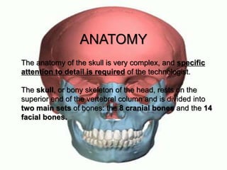The anatomy of the skull is very complex, and specific
attention to detail is required of the technologist.
The skull, or bony skeleton of the head, rests on the
superior end of the vertebral column and is divided into
two main sets of bones: the 8 cranial bones and the 14
facial bones.
ANATOMY
 