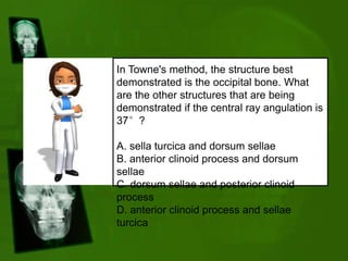 In Towne's method, the structure best
demonstrated is the occipital bone. What
are the other structures that are being
demonstrated if the central ray angulation is
37°?
A. sella turcica and dorsum sellae
B. anterior clinoid process and dorsum
sellae
C. dorsum sellae and posterior clinoid
process
D. anterior clinoid process and sellae
turcica
 