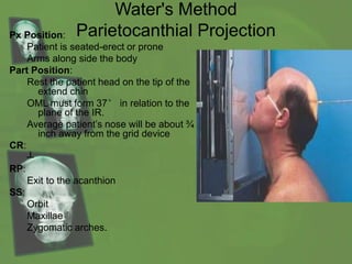 Water's Method
Parietocanthial ProjectionPx Position:
Patient is seated-erect or prone
Arms along side the body
Part Position:
Rest the patient head on the tip of the
extend chin
OML must form 37° in relation to the
plane of the IR.
Average patient’s nose will be about ¾
inch away from the grid device
CR:
┴
RP:
Exit to the acanthion
SS:
Orbit
Maxillae
Zygomatic arches.
 