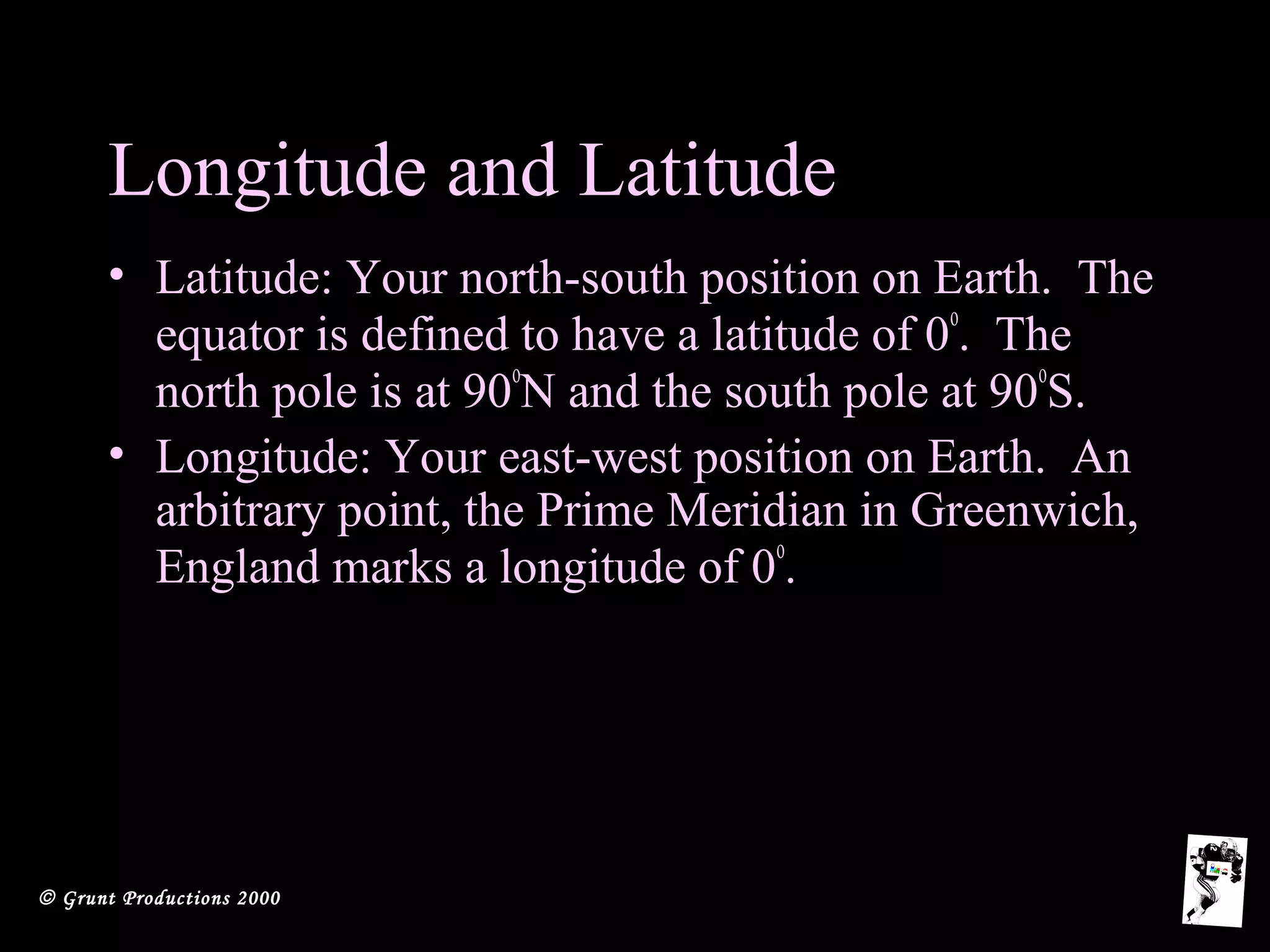 © Grunt Productions 2000
Longitude and Latitude
• Latitude: Your north-south position on Earth. The
equator is defined to have a latitude of 0
o
. The
north pole is at 90
o
N and the south pole at 90
o
S.
• Longitude: Your east-west position on Earth. An
arbitrary point, the Prime Meridian in Greenwich,
England marks a longitude of 0
o
.
 