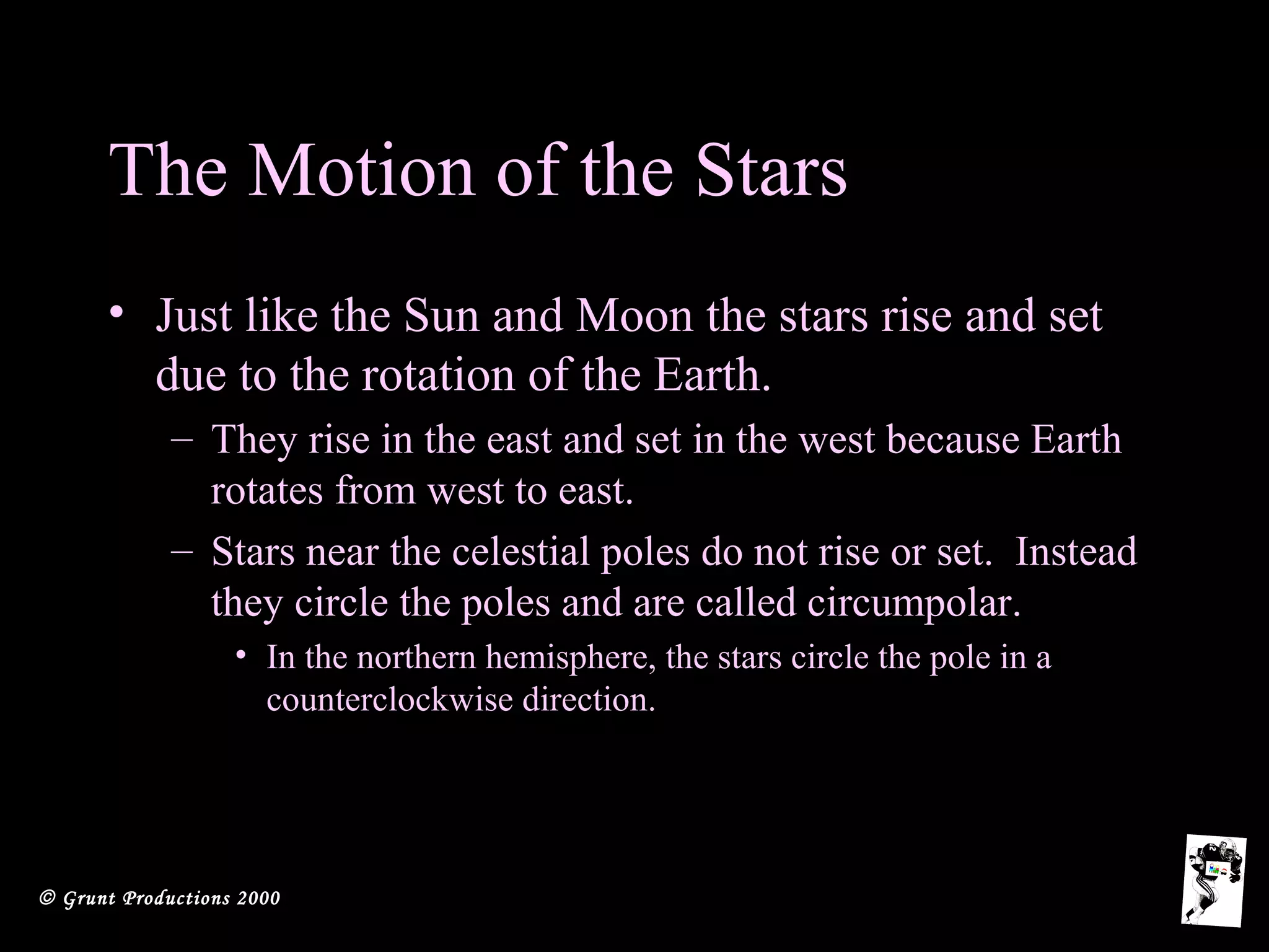 © Grunt Productions 2000
The Motion of the Stars
• Just like the Sun and Moon the stars rise and set
due to the rotation of the Earth.
– They rise in the east and set in the west because Earth
rotates from west to east.
– Stars near the celestial poles do not rise or set. Instead
they circle the poles and are called circumpolar.
• In the northern hemisphere, the stars circle the pole in a
counterclockwise direction.
 