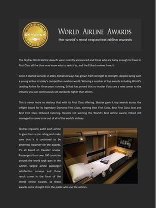 The Skytrax World Airline Awards were recently announced and those who are lucky enough to travel in
First Class all the time now know who to switch to, and the Etihad reviews have it.


Since it started services in 2004, Etihad Airways has grown from strength to strength, despite being such
a young airline in today’s competitive aviation world. Winning a number of top awards including World’s
Leading Airline for three years running, Etihad has proved that no matter if you are a new comer to the
industry you can continuously set standards higher than others.


This is never more so obvious that with its First Class offering. Skytrax gave it top awards across the
inflight board for its legendary Diamond First Class, winning Best First Class, Best First Class Seat and
Best First Class Onboard Catering. Despite not winning the World’s Best Airline award, Etihad still
managed to come in six out of all of the world’s airlines.


Skytrax regularly audit each airline
to give them a star rating and make
sure that it is continued to be
deserved, however for the awards,
it’s all based on traveller review.
Passengers from over 160 countries
around the world took part in the
world’s largest airline passenger
satisfaction   surveys   and   those
result come in the form of the
World Airline Awards, so these
awards come straight from the public who use the airlines.
 