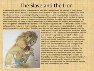 The Slave and the Lion Slave ran away from his master, by whom he had been most cruelly treated, and, in order to avoid capture, betook himself into the desert. As he wandered about in search of food and shelter, he came to a cave, which he entered and found to be unoccupied. Really, however, it was a Lion's den, and almost immediately, to the horror of the wretched fugitive, the Lion himself appeared. The man gave himself up for lost: but, to his utter astonishment, the Lion, instead of springing upon him and devouring him, came and fawned upon him, at the same time whining and lifting up his paw. Observing it to be much swollen and inflamed, he examined it and found a large thorn embedded in the ball of the foot. He accordingly removed it and dressed the wound as well as he could: and in course of time it healed up completely. The Lion's gratitude was unbounded; he looked upon the man as his friend, and they shared the cave for some time together. A day came, however, when the Slave began to long for the society of his fellow-men, and he bade farewell to the Lion and returned to the town. Here he was presently recognised and carried off in chains to his former master, who resolved to make an example of him, and ordered that he should be thrown to the beasts at the next public spectacle in the theatre. On the fatal day the beasts were loosed into the arena, and among the rest a Lion of huge bulk and ferocious aspect; and then the wretched Slave was cast in among them. What was the amazement of the spectators, when the Lion after one glance bounded up to him and lay down at his feet with every expression of affection and delight! It was his old friend of the cave! The audience clamoured that the Slave's life should be spared: and the governor of the town, marvelling at such gratitude and fidelity in a beast, decreed that both should receive their liberty. 