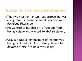 Place in The EnlightenmentThe two most enlightenment aspects he was enlightened in were Personal Freedom and Religious ToleranceHe wanted to purchase his freedom from being a slave and wanted to abolish slavery.Olaudah says a key moment of his life was being baptized into Christianity. Where he devoted himself to be a missionary.