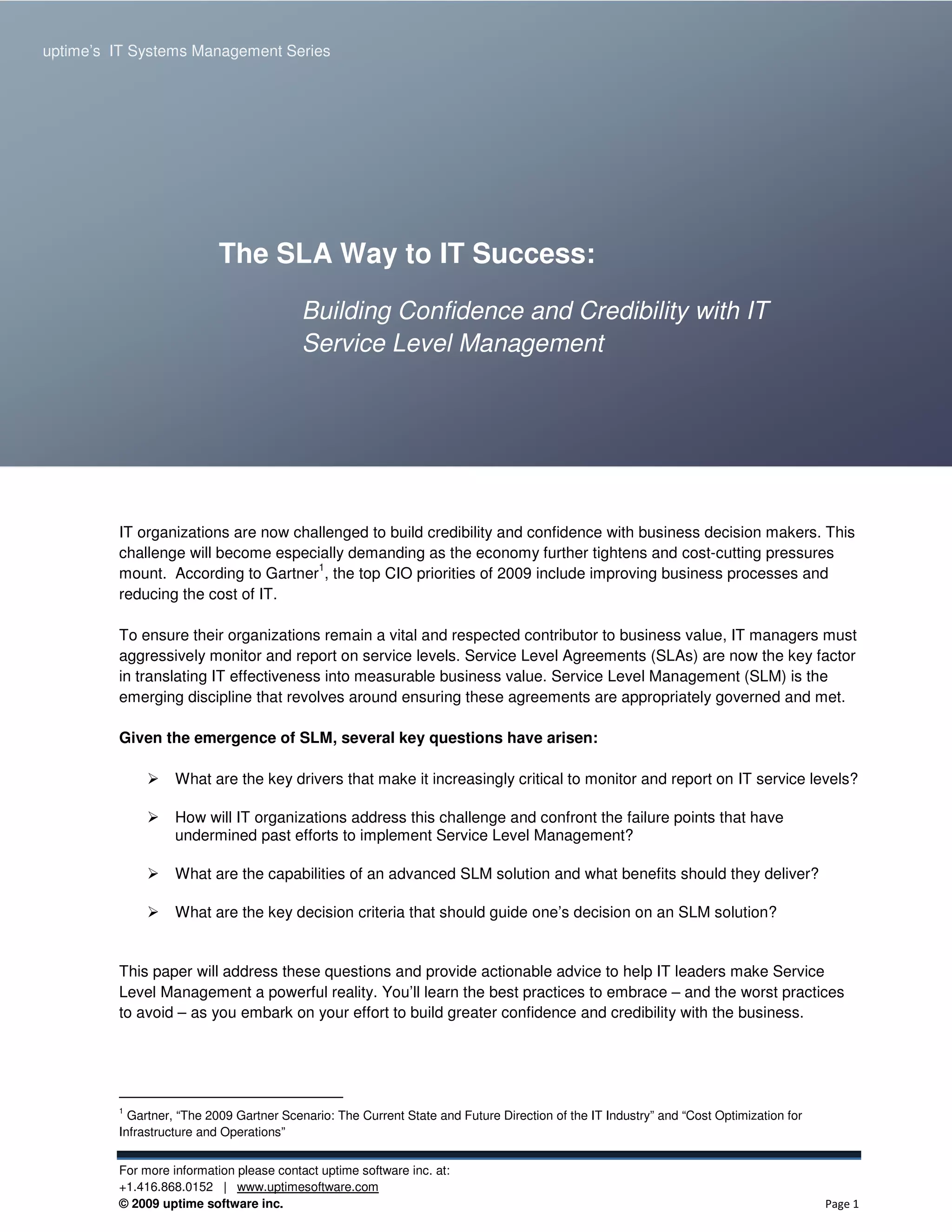 uptime’s IT Systems Management Series

                                                                                                             The SLA Way to IT Success




                           The SLA Way to IT Success:

                                          Building Confidence and Credibility with IT
                                          Service Level Management




         IT organizations are now challenged to build credibility and confidence with business decision makers. This
         challenge will become especially demanding as the economy further tightens and cost-cutting pressures
                                     1
         mount. According to Gartner , the top CIO priorities of 2009 include improving business processes and
         reducing the cost of IT.

         To ensure their organizations remain a vital and respected contributor to business value, IT managers must
         aggressively monitor and report on service levels. Service Level Agreements (SLAs) are now the key factor
         in translating IT effectiveness into measurable business value. Service Level Management (SLM) is the
         emerging discipline that revolves around ensuring these agreements are appropriately governed and met.

         Given the emergence of SLM, several key questions have arisen:

                   What are the key drivers that make it increasingly critical to monitor and report on IT service levels?

                   How will IT organizations address this challenge and confront the failure points that have
                   undermined past efforts to implement Service Level Management?

                   What are the capabilities of an advanced SLM solution and what benefits should they deliver?

                   What are the key decision criteria that should guide one’s decision on an SLM solution?


         This paper will address these questions and provide actionable advice to help IT leaders make Service
         Level Management a powerful reality. You’ll learn the best practices to embrace – and the worst practices
         to avoid – as you embark on your effort to build greater confidence and credibility with the business.




         1
           Gartner, “The 2009 Gartner Scenario: The Current State and Future Direction of the IT Industry” and “Cost Optimization for
         Infrastructure and Operations”


         For more information please contact uptime software inc. at:
         +1.416.868.0152 | www.uptimesoftware.com
         © 2009 uptime software inc.                                                                                                    Page 1
 