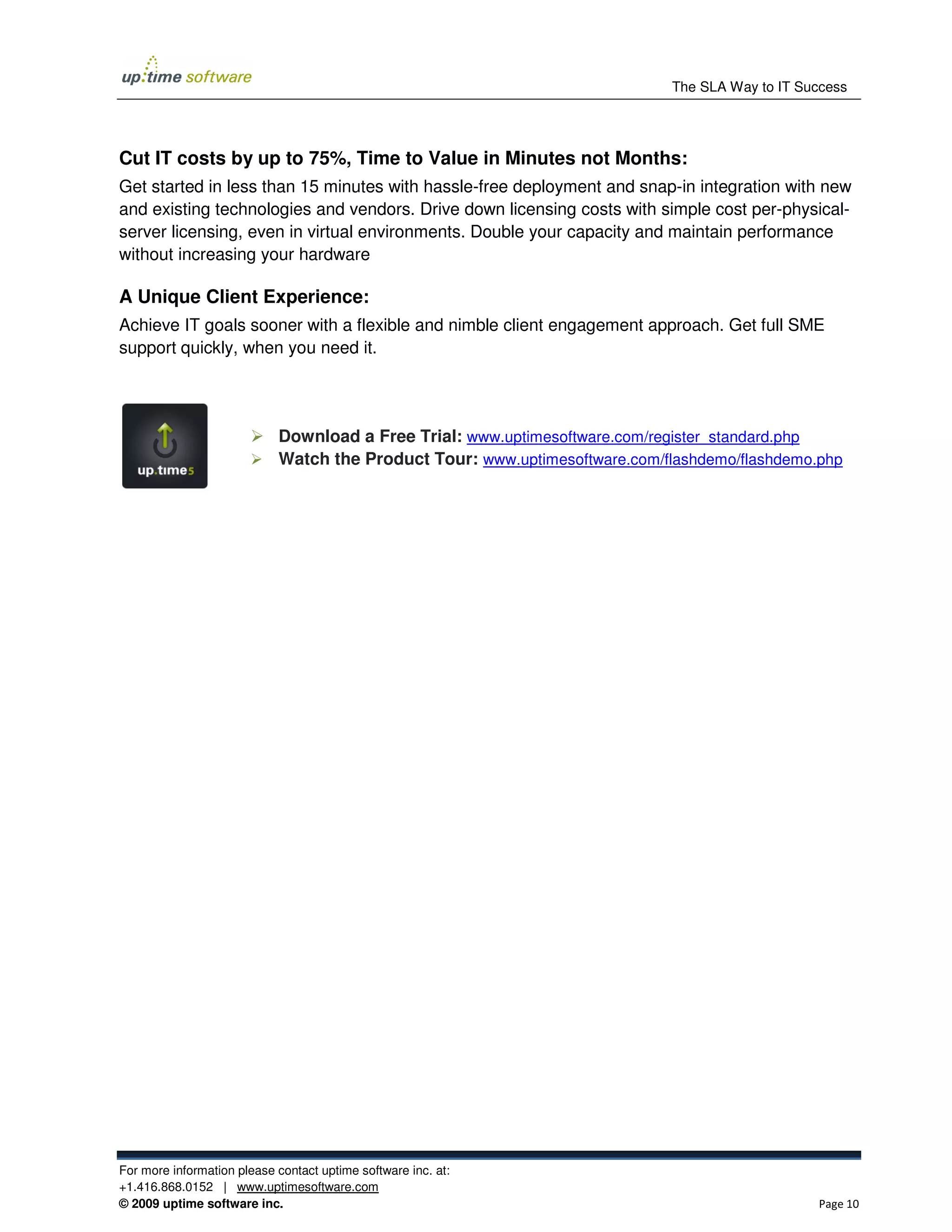 The SLA Way to IT Success




Cut IT costs by up to 75%, Time to Value in Minutes not Months:
Get started in less than 15 minutes with hassle-free deployment and snap-in integration with new
and existing technologies and vendors. Drive down licensing costs with simple cost per-physical-
server licensing, even in virtual environments. Double your capacity and maintain performance
without increasing your hardware

A Unique Client Experience:
Achieve IT goals sooner with a flexible and nimble client engagement approach. Get full SME
support quickly, when you need it.




                            Download a Free Trial: www.uptimesoftware.com/register_standard.php
                            Watch the Product Tour: www.uptimesoftware.com/flashdemo/flashdemo.php




For more information please contact uptime software inc. at:
+1.416.868.0152 | www.uptimesoftware.com
© 2009 uptime software inc.                                                                     Page 10
 