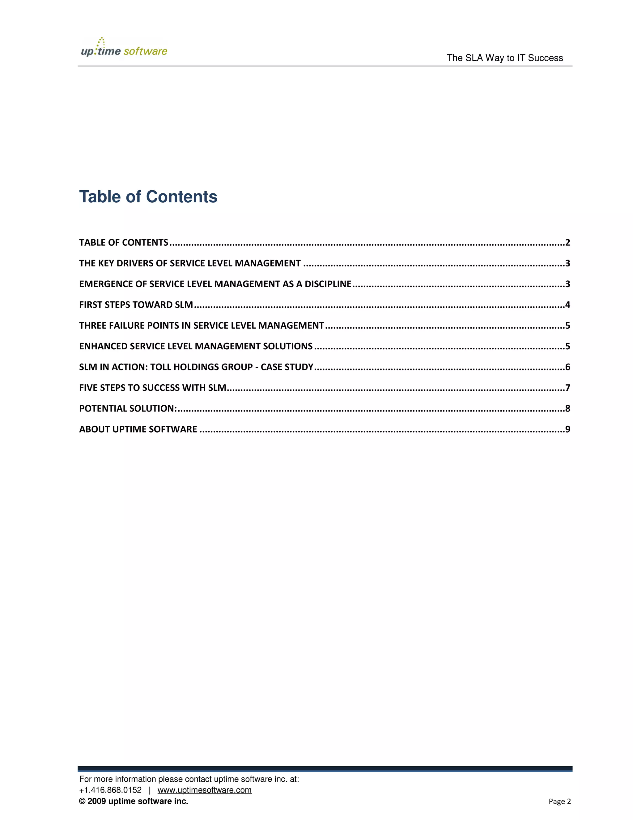 The SLA Way to IT Success




Table of Contents

TABLE OF CONTENTS .................................................................................................................................................2

THE KEY DRIVERS OF SERVICE LEVEL MANAGEMENT ................................................................................................3

EMERGENCE OF SERVICE LEVEL MANAGEMENT AS A DISCIPLINE ..............................................................................3

FIRST STEPS TOWARD SLM ........................................................................................................................................4

THREE FAILURE POINTS IN SERVICE LEVEL MANAGEMENT ........................................................................................5

ENHANCED SERVICE LEVEL MANAGEMENT SOLUTIONS ............................................................................................5

SLM IN ACTION: TOLL HOLDINGS GROUP - CASE STUDY ............................................................................................6

FIVE STEPS TO SUCCESS WITH SLM............................................................................................................................7

POTENTIAL SOLUTION: ..............................................................................................................................................8

ABOUT UPTIME SOFTWARE ......................................................................................................................................9




For more information please contact uptime software inc. at:
+1.416.868.0152 | www.uptimesoftware.com
© 2009 uptime software inc.                                                                                                                                 Page 2
 