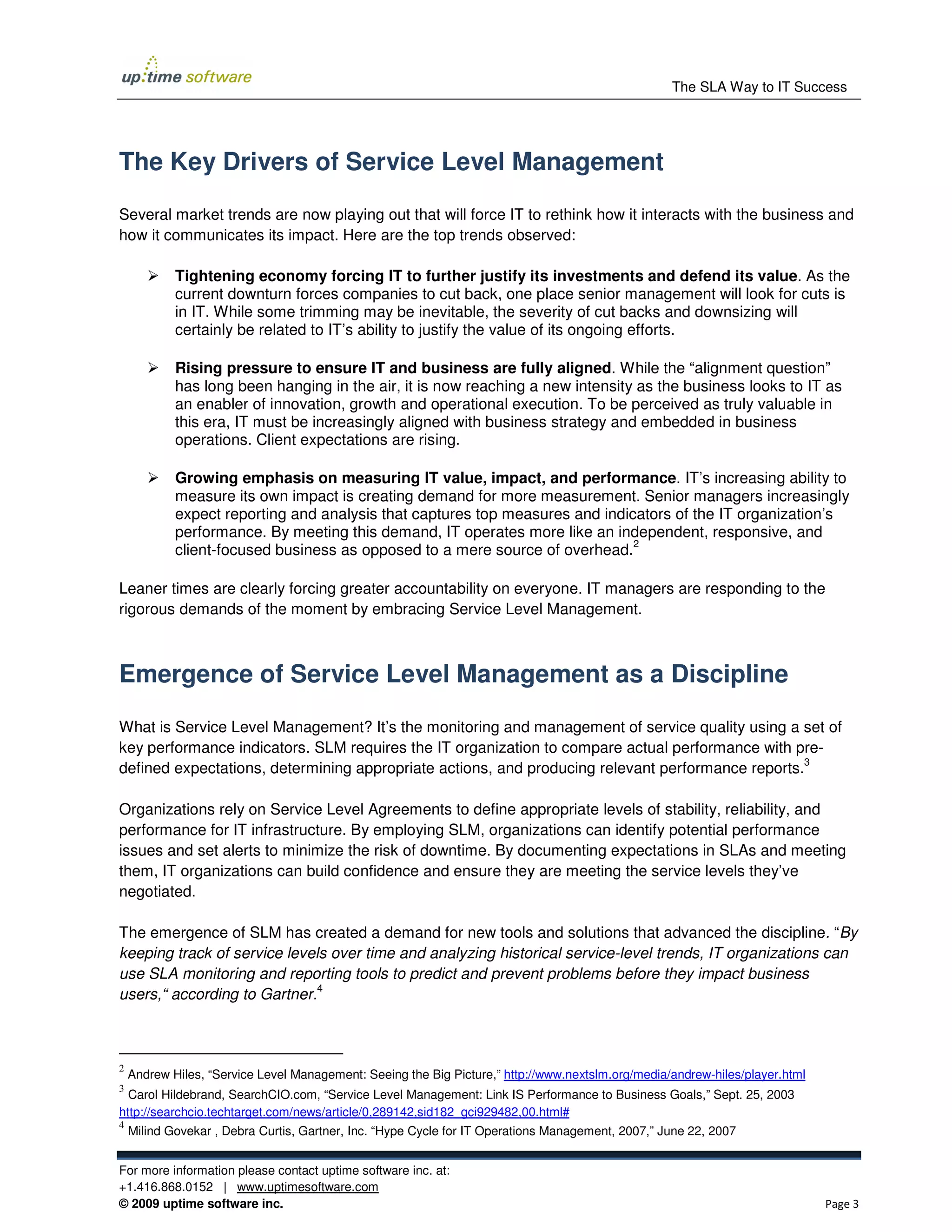 The SLA Way to IT Success




The Key Drivers of Service Level Management

Several market trends are now playing out that will force IT to rethink how it interacts with the business and
how it communicates its impact. Here are the top trends observed:

            Tightening economy forcing IT to further justify its investments and defend its value. As the
            current downturn forces companies to cut back, one place senior management will look for cuts is
            in IT. While some trimming may be inevitable, the severity of cut backs and downsizing will
            certainly be related to IT’s ability to justify the value of its ongoing efforts.

            Rising pressure to ensure IT and business are fully aligned. While the “alignment question”
            has long been hanging in the air, it is now reaching a new intensity as the business looks to IT as
            an enabler of innovation, growth and operational execution. To be perceived as truly valuable in
            this era, IT must be increasingly aligned with business strategy and embedded in business
            operations. Client expectations are rising.

            Growing emphasis on measuring IT value, impact, and performance. IT’s increasing ability to
            measure its own impact is creating demand for more measurement. Senior managers increasingly
            expect reporting and analysis that captures top measures and indicators of the IT organization’s
            performance. By meeting this demand, IT operates more like an independent, responsive, and
                                                                              2
            client-focused business as opposed to a mere source of overhead.

Leaner times are clearly forcing greater accountability on everyone. IT managers are responding to the
rigorous demands of the moment by embracing Service Level Management.



Emergence of Service Level Management as a Discipline

What is Service Level Management? It’s the monitoring and management of service quality using a set of
key performance indicators. SLM requires the IT organization to compare actual performance with pre-
                                                                                                  3
defined expectations, determining appropriate actions, and producing relevant performance reports.

Organizations rely on Service Level Agreements to define appropriate levels of stability, reliability, and
performance for IT infrastructure. By employing SLM, organizations can identify potential performance
issues and set alerts to minimize the risk of downtime. By documenting expectations in SLAs and meeting
them, IT organizations can build confidence and ensure they are meeting the service levels they’ve
negotiated.

The emergence of SLM has created a demand for new tools and solutions that advanced the discipline. “By
keeping track of service levels over time and analyzing historical service-level trends, IT organizations can
use SLA monitoring and reporting tools to predict and prevent problems before they impact business
                              4
users,“ according to Gartner.



2
    Andrew Hiles, “Service Level Management: Seeing the Big Picture,” http://www.nextslm.org/media/andrew-hiles/player.html
3
  Carol Hildebrand, SearchCIO.com, “Service Level Management: Link IS Performance to Business Goals,” Sept. 25, 2003
http://searchcio.techtarget.com/news/article/0,289142,sid182_gci929482,00.html#
4
    Milind Govekar , Debra Curtis, Gartner, Inc. “Hype Cycle for IT Operations Management, 2007,” June 22, 2007


For more information please contact uptime software inc. at:
+1.416.868.0152 | www.uptimesoftware.com
© 2009 uptime software inc.                                                                                                   Page 3
 