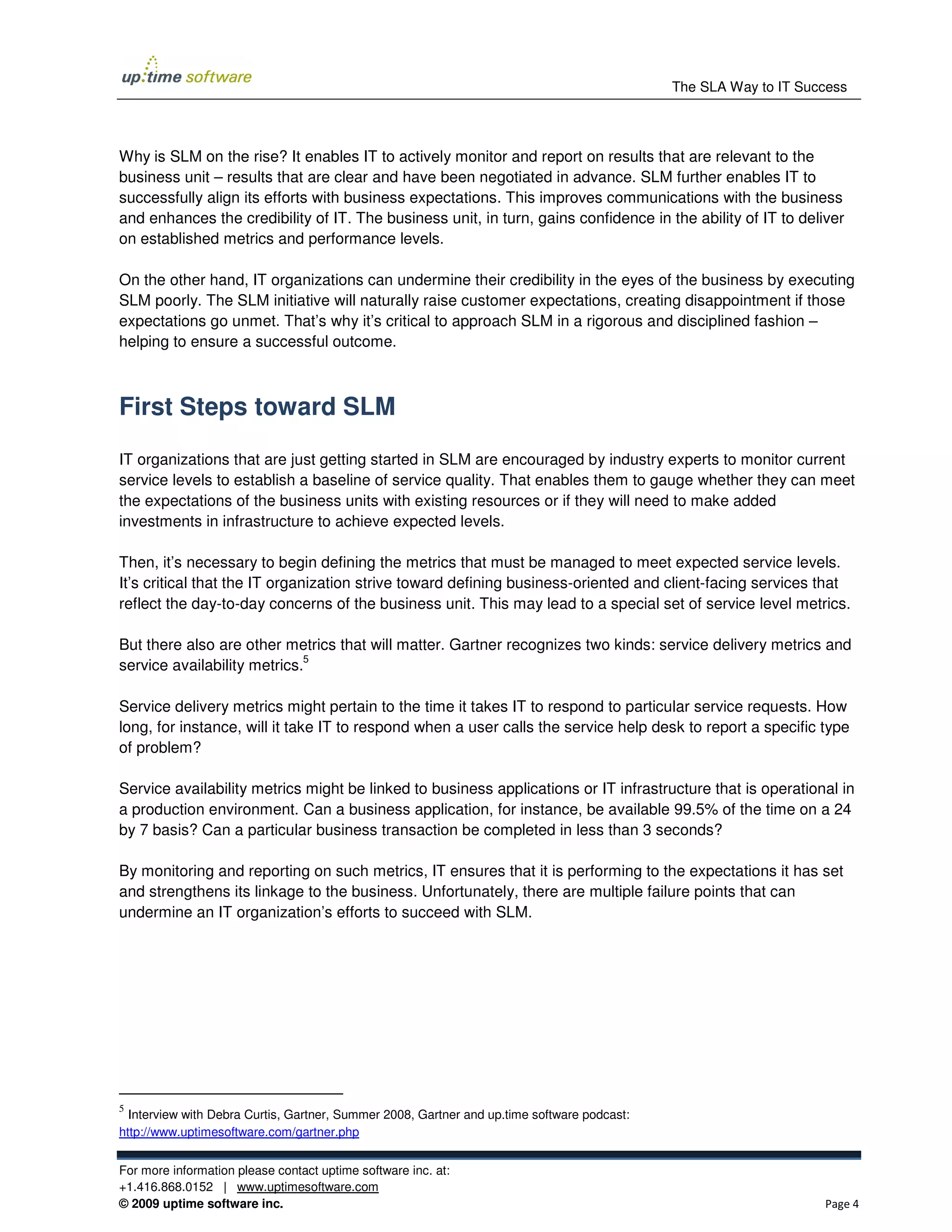 The SLA Way to IT Success




Why is SLM on the rise? It enables IT to actively monitor and report on results that are relevant to the
business unit – results that are clear and have been negotiated in advance. SLM further enables IT to
successfully align its efforts with business expectations. This improves communications with the business
and enhances the credibility of IT. The business unit, in turn, gains confidence in the ability of IT to deliver
on established metrics and performance levels.

On the other hand, IT organizations can undermine their credibility in the eyes of the business by executing
SLM poorly. The SLM initiative will naturally raise customer expectations, creating disappointment if those
expectations go unmet. That’s why it’s critical to approach SLM in a rigorous and disciplined fashion –
helping to ensure a successful outcome.



First Steps toward SLM

IT organizations that are just getting started in SLM are encouraged by industry experts to monitor current
service levels to establish a baseline of service quality. That enables them to gauge whether they can meet
the expectations of the business units with existing resources or if they will need to make added
investments in infrastructure to achieve expected levels.

Then, it’s necessary to begin defining the metrics that must be managed to meet expected service levels.
It’s critical that the IT organization strive toward defining business-oriented and client-facing services that
reflect the day-to-day concerns of the business unit. This may lead to a special set of service level metrics.

But there also are other metrics that will matter. Gartner recognizes two kinds: service delivery metrics and
                             5
service availability metrics.

Service delivery metrics might pertain to the time it takes IT to respond to particular service requests. How
long, for instance, will it take IT to respond when a user calls the service help desk to report a specific type
of problem?

Service availability metrics might be linked to business applications or IT infrastructure that is operational in
a production environment. Can a business application, for instance, be available 99.5% of the time on a 24
by 7 basis? Can a particular business transaction be completed in less than 3 seconds?

By monitoring and reporting on such metrics, IT ensures that it is performing to the expectations it has set
and strengthens its linkage to the business. Unfortunately, there are multiple failure points that can
undermine an IT organization’s efforts to succeed with SLM.




5
  Interview with Debra Curtis, Gartner, Summer 2008, Gartner and up.time software podcast:
http://www.uptimesoftware.com/gartner.php


For more information please contact uptime software inc. at:
+1.416.868.0152 | www.uptimesoftware.com
© 2009 uptime software inc.                                                                                       Page 4
 