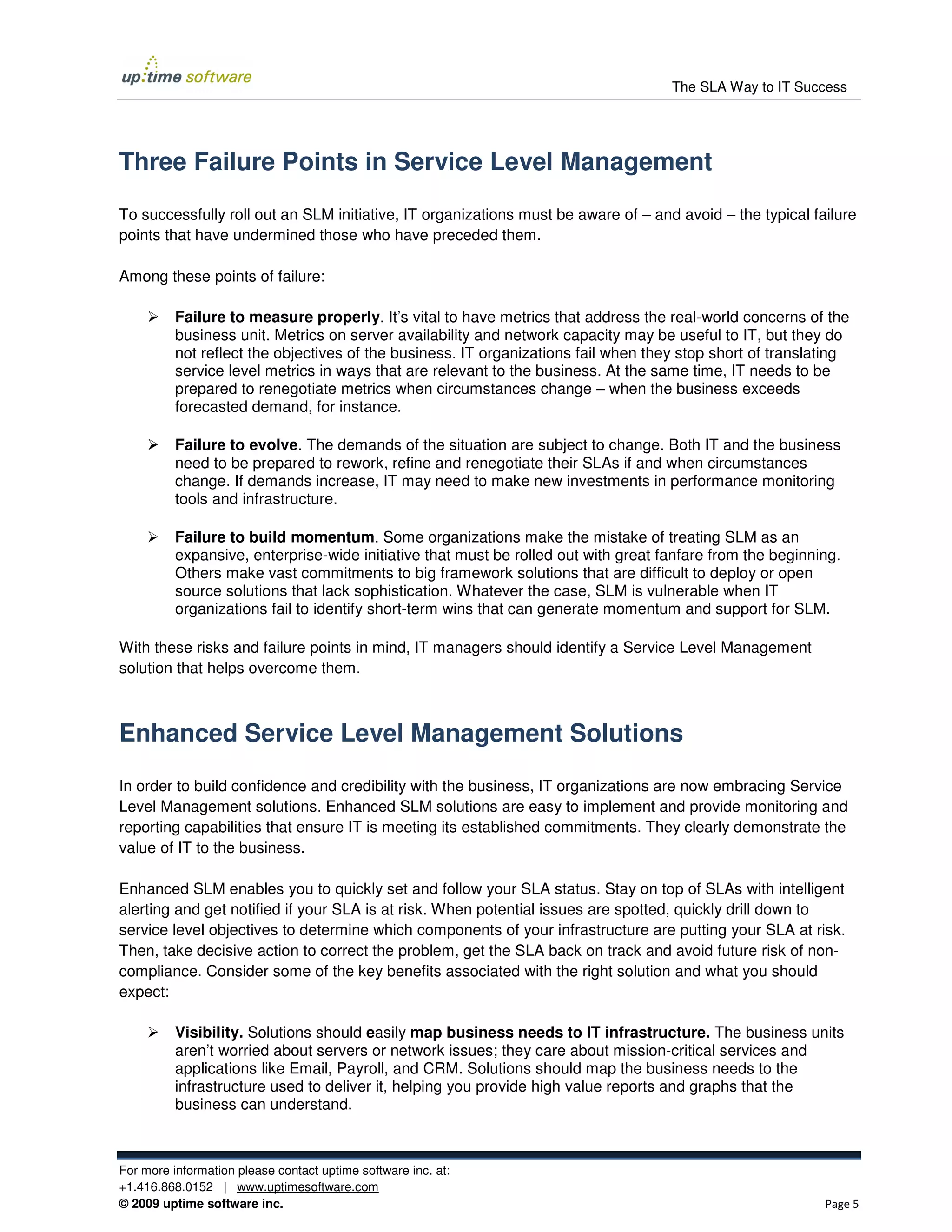 The SLA Way to IT Success




Three Failure Points in Service Level Management

To successfully roll out an SLM initiative, IT organizations must be aware of – and avoid – the typical failure
points that have undermined those who have preceded them.

Among these points of failure:

          Failure to measure properly. It’s vital to have metrics that address the real-world concerns of the
          business unit. Metrics on server availability and network capacity may be useful to IT, but they do
          not reflect the objectives of the business. IT organizations fail when they stop short of translating
          service level metrics in ways that are relevant to the business. At the same time, IT needs to be
          prepared to renegotiate metrics when circumstances change – when the business exceeds
          forecasted demand, for instance.

          Failure to evolve. The demands of the situation are subject to change. Both IT and the business
          need to be prepared to rework, refine and renegotiate their SLAs if and when circumstances
          change. If demands increase, IT may need to make new investments in performance monitoring
          tools and infrastructure.

          Failure to build momentum. Some organizations make the mistake of treating SLM as an
          expansive, enterprise-wide initiative that must be rolled out with great fanfare from the beginning.
          Others make vast commitments to big framework solutions that are difficult to deploy or open
          source solutions that lack sophistication. Whatever the case, SLM is vulnerable when IT
          organizations fail to identify short-term wins that can generate momentum and support for SLM.

With these risks and failure points in mind, IT managers should identify a Service Level Management
solution that helps overcome them.



Enhanced Service Level Management Solutions
In order to build confidence and credibility with the business, IT organizations are now embracing Service
Level Management solutions. Enhanced SLM solutions are easy to implement and provide monitoring and
reporting capabilities that ensure IT is meeting its established commitments. They clearly demonstrate the
value of IT to the business.

Enhanced SLM enables you to quickly set and follow your SLA status. Stay on top of SLAs with intelligent
alerting and get notified if your SLA is at risk. When potential issues are spotted, quickly drill down to
service level objectives to determine which components of your infrastructure are putting your SLA at risk.
Then, take decisive action to correct the problem, get the SLA back on track and avoid future risk of non-
compliance. Consider some of the key benefits associated with the right solution and what you should
expect:

          Visibility. Solutions should easily map business needs to IT infrastructure. The business units
          aren’t worried about servers or network issues; they care about mission-critical services and
          applications like Email, Payroll, and CRM. Solutions should map the business needs to the
          infrastructure used to deliver it, helping you provide high value reports and graphs that the
          business can understand.



For more information please contact uptime software inc. at:
+1.416.868.0152 | www.uptimesoftware.com
© 2009 uptime software inc.                                                                                Page 5
 