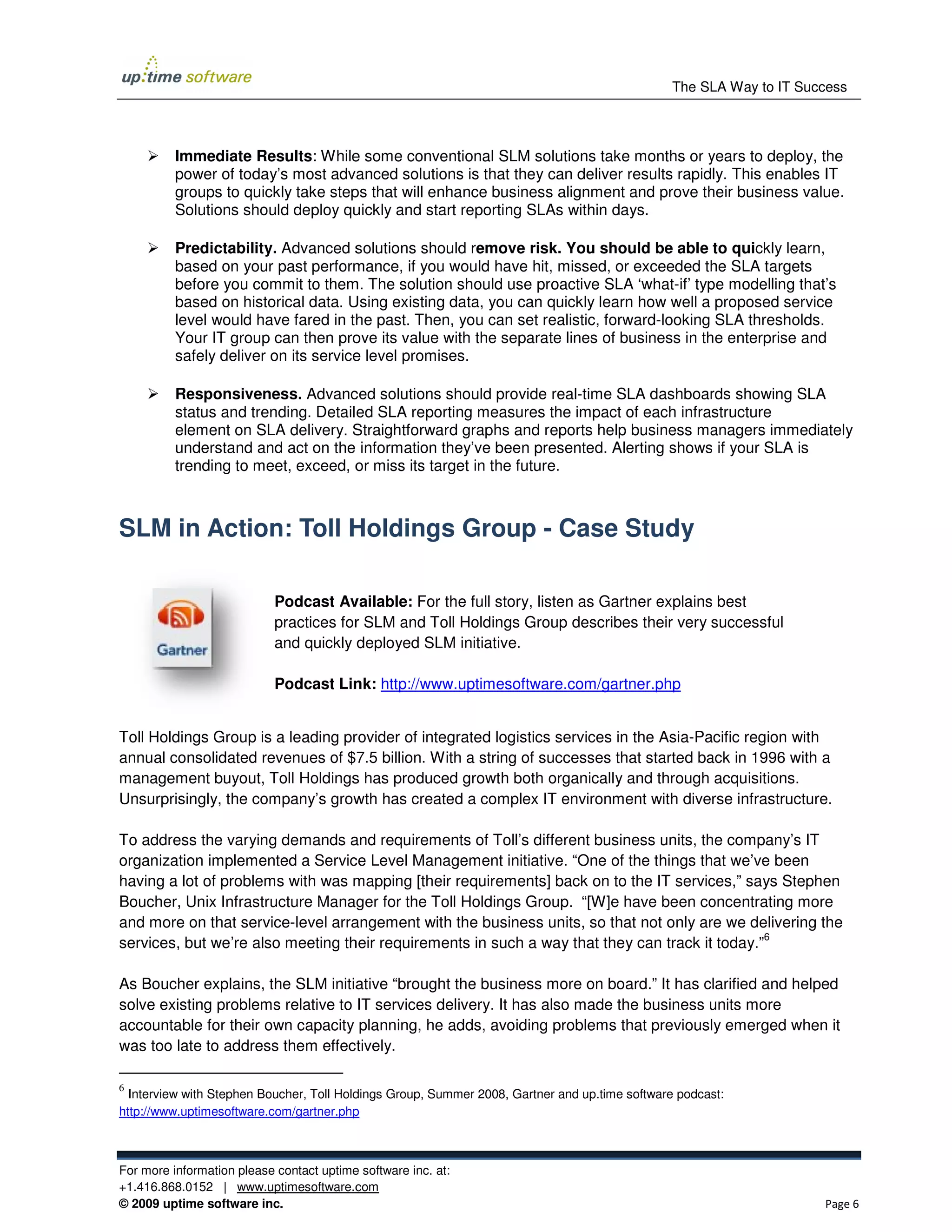 The SLA Way to IT Success



          Immediate Results: While some conventional SLM solutions take months or years to deploy, the
                              :
          power of today’s most advanced solutions is that they can deliver results rapidly. This enables IT
                                                                                    rapidly
          groups to quickly take steps that will enhance business alignment and prove their business value.
          Solutions should deploy quickly and start reporting SLAs within days.
           olutions

          Predictability. Advanced solutions should r   remove risk. You should be able to quickly learn,
                                                                                             qu
          based on your past performance, if you would have hit, missed, or exceeded the SLA targets
          before you commit to them. The solution should use proactive SLA ‘what if’ type modelling that’s
                                                                                ‘what-if’
          based on historical data. Using existing data, you can quickly learn how well a proposed service
          level would have fared in the past. Then, you can set realistic, forward looking SLA thresholds.
                                                                           forward-looking
          Your IT group can then prove its value with the separate lines of business in the enterprise and
          safely deliver on its service level promises.

          Responsiveness. Advanced solutions should provide real time SLA dashboards showing SLA
                                                                    real-time
          status and trending. Detailed SLA reporting measures the impact of each infrastructure
          element on SLA delivery. SStraightforward graphs and reports help business managers immediately
          understand and act on the information they’ve been presented. Alerting shows if your SLA is
          trending to meet, exceed, or miss its target in the future.



SLM in Action: Toll Holdings Group - Case Study

                            Podcast Available For the full story, listen as Gartner explains best
                                      Available:
                            practices for SLM and Toll Holdings Group describes their very successful
                            and quickly deployed SLM initiative.

                            Podcast Link: http://www.uptimesoftware.com/gartner.php


Toll Holdings Group is a leading provider of integrated logistics services in the Asia Pacific region with
                                                                                  Asia-Pacific
annual consolidated revenues of $7.5 billion. With a string of successes that started back in 1996 with a
management buyout, Toll Holdings has produced growth both organically and through acquisitions.
                                        produced
Unsurprisingly, the company’s growth has created a complex IT environment with diverse infrastructure.

To address the varying demands and requirements of Toll’s different business units, the company’s IT
organization implemented a Service Level Management initiative. “One of the things that we’ve been
having a lot of problems with was mapping [their requirements] back on to the IT services, says Stephen
                                                                                  services,”
Boucher, Unix Infrastructure Manager for the Toll Holdings Group. “[W]e have been concentrating more
and more on that service-level arrangement with the business units, so that not only are we deliverin the
                          level                                                              delivering
                                                                                                 6
services, but we’re also meeting their requirements in such a way that they can track it today.”

As Boucher explains, the SLM initiative “brought the business more on board.” It has clarified and helped
solve existing problems relative to IT services delivery. It has also made the business units more
accountable for their own capacity planning, he adds, avoiding problems that previously emerged when it
was too late to address them effectively.

6
  Interview with Stephen Boucher, Toll Holdings Group, Summer 2008, Gartner and up.time software podcast:
                                                          mer
http://www.uptimesoftware.com/gartner.php



For more information please contact uptime software inc. at:
+1.416.868.0152 | www.uptimesoftware.c  e.com
© 2009 uptime software inc.                                                                                         Page 6
 