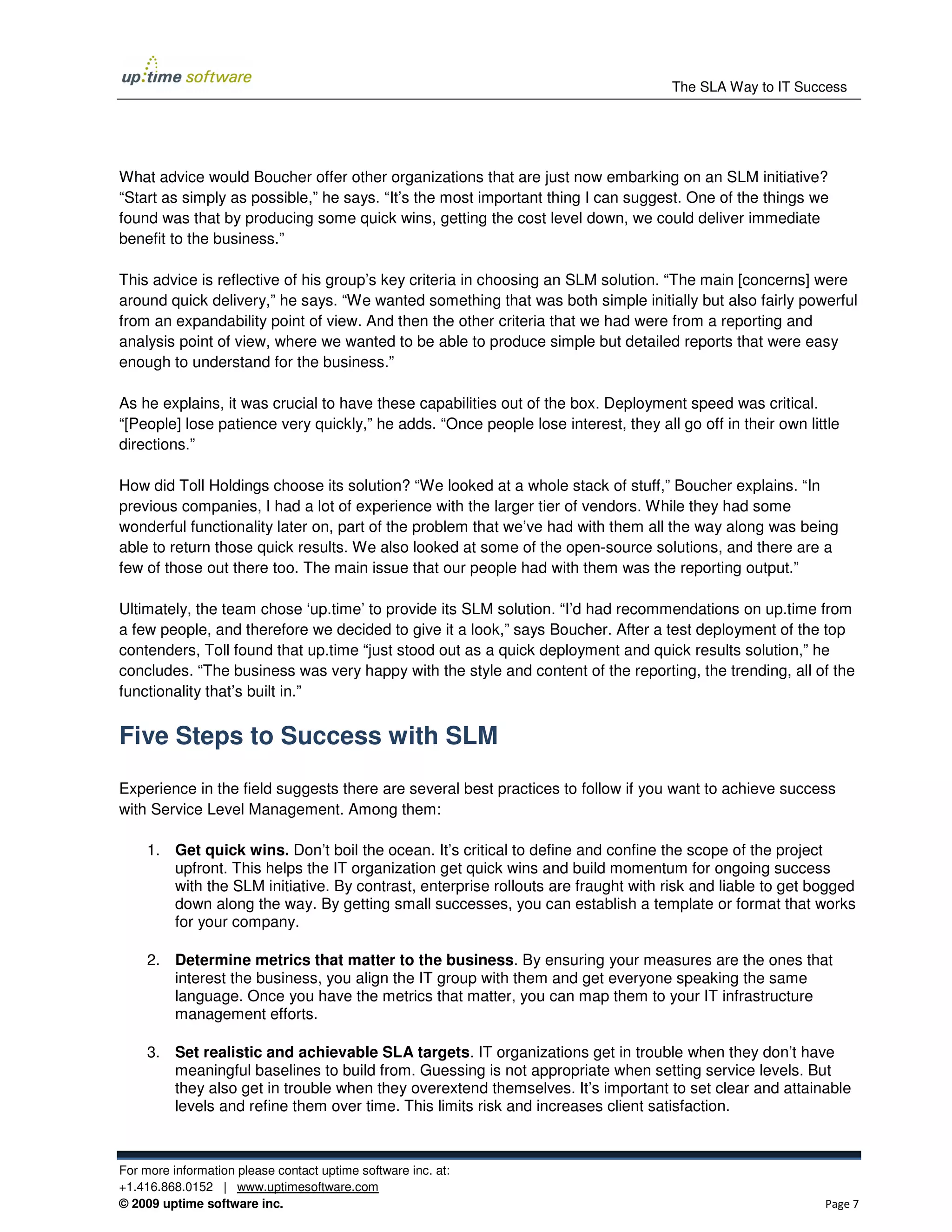 The SLA Way to IT Success




What advice would Boucher offer other organizations that are just now embarking on an SLM initiative?
“Start as simply as possible,” he says. “It’s the most important thing I can suggest. One of the things we
found was that by producing some quick wins, getting the cost level down, we could deliver immediate
benefit to the business.”

This advice is reflective of his group’s key criteria in choosing an SLM solution. “The main [concerns] were
around quick delivery,” he says. “We wanted something that was both simple initially but also fairly powerful
from an expandability point of view. And then the other criteria that we had were from a reporting and
analysis point of view, where we wanted to be able to produce simple but detailed reports that were easy
enough to understand for the business.”

As he explains, it was crucial to have these capabilities out of the box. Deployment speed was critical.
“[People] lose patience very quickly,” he adds. “Once people lose interest, they all go off in their own little
directions.”

How did Toll Holdings choose its solution? “We looked at a whole stack of stuff,” Boucher explains. “In
previous companies, I had a lot of experience with the larger tier of vendors. While they had some
wonderful functionality later on, part of the problem that we’ve had with them all the way along was being
able to return those quick results. We also looked at some of the open-source solutions, and there are a
few of those out there too. The main issue that our people had with them was the reporting output.”

Ultimately, the team chose ‘up.time’ to provide its SLM solution. “I’d had recommendations on up.time from
a few people, and therefore we decided to give it a look,” says Boucher. After a test deployment of the top
contenders, Toll found that up.time “just stood out as a quick deployment and quick results solution,” he
concludes. “The business was very happy with the style and content of the reporting, the trending, all of the
functionality that’s built in.”


Five Steps to Success with SLM
Experience in the field suggests there are several best practices to follow if you want to achieve success
with Service Level Management. Among them:

     1. Get quick wins. Don’t boil the ocean. It’s critical to define and confine the scope of the project
        upfront. This helps the IT organization get quick wins and build momentum for ongoing success
        with the SLM initiative. By contrast, enterprise rollouts are fraught with risk and liable to get bogged
        down along the way. By getting small successes, you can establish a template or format that works
        for your company.

     2. Determine metrics that matter to the business. By ensuring your measures are the ones that
        interest the business, you align the IT group with them and get everyone speaking the same
        language. Once you have the metrics that matter, you can map them to your IT infrastructure
        management efforts.

     3. Set realistic and achievable SLA targets. IT organizations get in trouble when they don’t have
        meaningful baselines to build from. Guessing is not appropriate when setting service levels. But
        they also get in trouble when they overextend themselves. It’s important to set clear and attainable
        levels and refine them over time. This limits risk and increases client satisfaction.



For more information please contact uptime software inc. at:
+1.416.868.0152 | www.uptimesoftware.com
© 2009 uptime software inc.                                                                                 Page 7
 