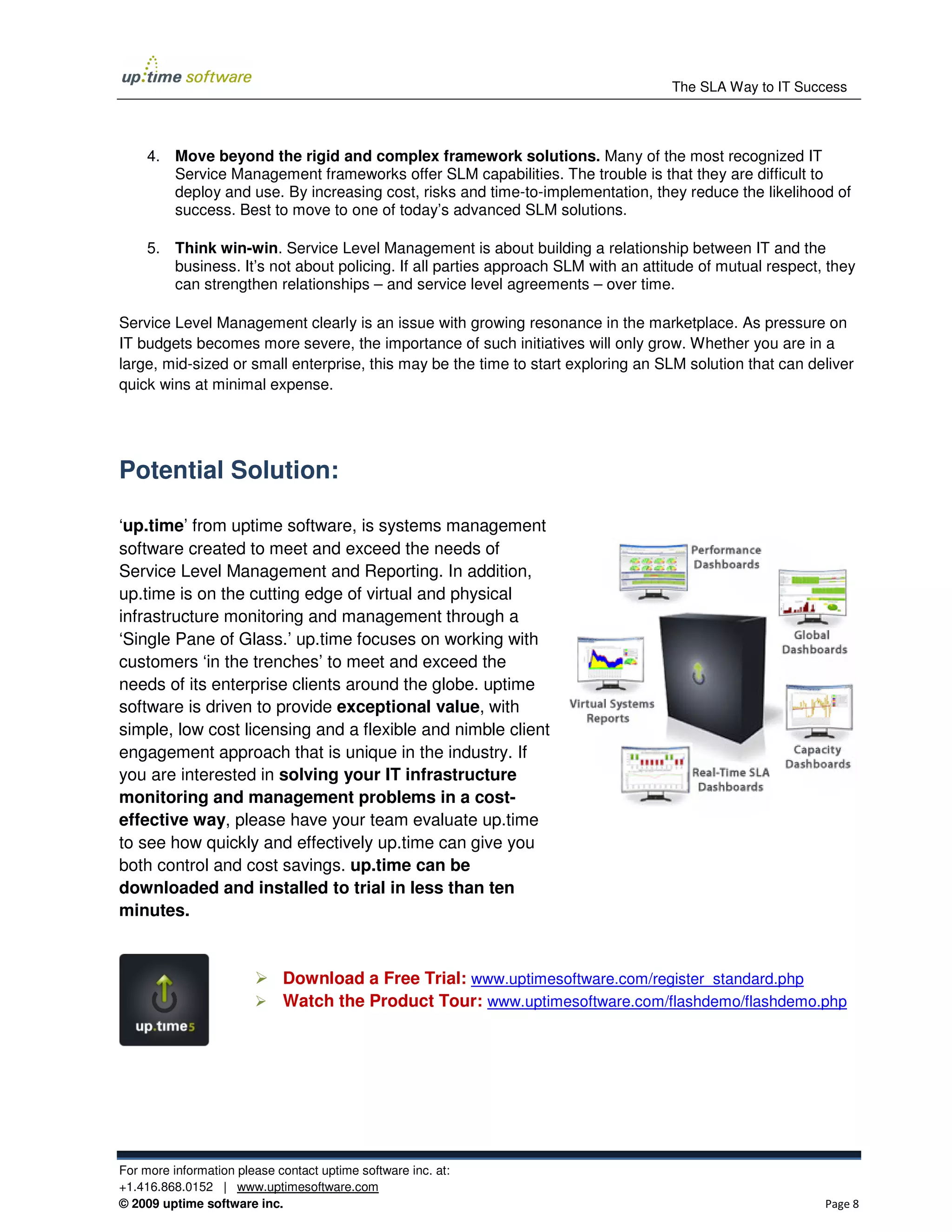 The SLA Way to IT Success



     4. Move beyond the rigid and complex framework solutions. Many of the most recognized IT
        Service Management frameworks offer SLM capabilities. The trouble is that they are difficult to
        deploy and use. By increasing cost, risks and time-to-implementation, they reduce the likelihood of
        success. Best to move to one of today’s advanced SLM solutions.

     5. Think win-win. Service Level Management is about building a relationship between IT and the
        business. It’s not about policing. If all parties approach SLM with an attitude of mutual respect, they
        can strengthen relationships – and service level agreements – over time.

Service Level Management clearly is an issue with growing resonance in the marketplace. As pressure on
IT budgets becomes more severe, the importance of such initiatives will only grow. Whether you are in a
large, mid-sized or small enterprise, this may be the time to start exploring an SLM solution that can deliver
quick wins at minimal expense.




Potential Solution:

‘up.time’ from uptime software, is systems management
software created to meet and exceed the needs of
Service Level Management and Reporting. In addition,
up.time is on the cutting edge of virtual and physical
infrastructure monitoring and management through a
‘Single Pane of Glass.’ up.time focuses on working with
customers ‘in the trenches’ to meet and exceed the
needs of its enterprise clients around the globe. uptime
software is driven to provide exceptional value, with
simple, low cost licensing and a flexible and nimble client
engagement approach that is unique in the industry. If
you are interested in solving your IT infrastructure
monitoring and management problems in a cost-
effective way, please have your team evaluate up.time
to see how quickly and effectively up.time can give you
both control and cost savings. up.time can be
downloaded and installed to trial in less than ten
minutes.


                             Download a Free Trial: www.uptimesoftware.com/register_standard.php
                             Watch the Product Tour: www.uptimesoftware.com/flashdemo/flashdemo.php




For more information please contact uptime software inc. at:
+1.416.868.0152 | www.uptimesoftware.com
© 2009 uptime software inc.                                                                               Page 8
 