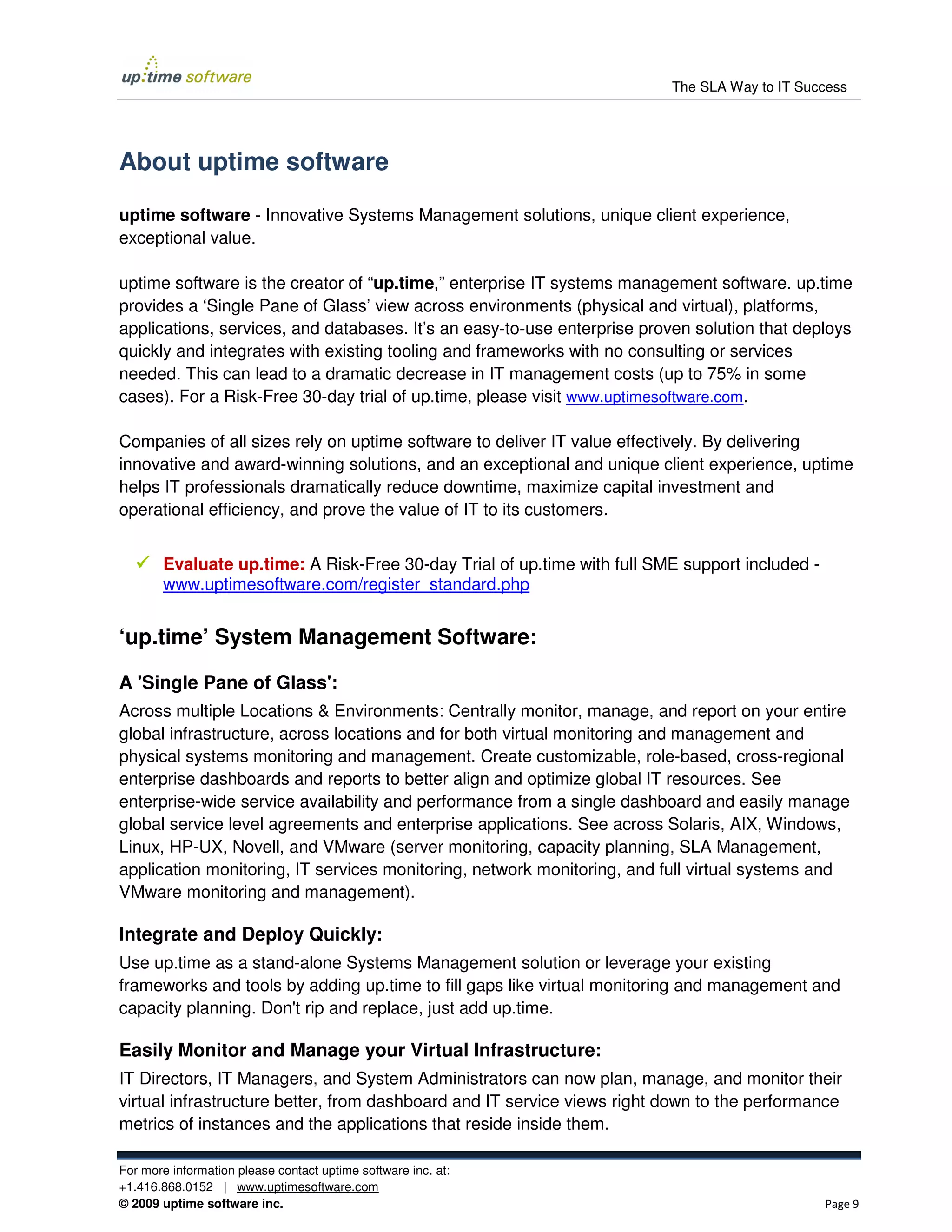 The SLA Way to IT Success




About uptime software

uptime software - Innovative Systems Management solutions, unique client experience,
exceptional value.

uptime software is the creator of “up.time,” enterprise IT systems management software. up.time
provides a ‘Single Pane of Glass’ view across environments (physical and virtual), platforms,
applications, services, and databases. It’s an easy-to-use enterprise proven solution that deploys
quickly and integrates with existing tooling and frameworks with no consulting or services
needed. This can lead to a dramatic decrease in IT management costs (up to 75% in some
cases). For a Risk-Free 30-day trial of up.time, please visit www.uptimesoftware.com.

Companies of all sizes rely on uptime software to deliver IT value effectively. By delivering
innovative and award-winning solutions, and an exceptional and unique client experience, uptime
helps IT professionals dramatically reduce downtime, maximize capital investment and
operational efficiency, and prove the value of IT to its customers.


       Evaluate up.time: A Risk-Free 30-day Trial of up.time with full SME support included -
       www.uptimesoftware.com/register_standard.php


‘up.time’ System Management Software:

A 'Single Pane of Glass':
Across multiple Locations & Environments: Centrally monitor, manage, and report on your entire
global infrastructure, across locations and for both virtual monitoring and management and
physical systems monitoring and management. Create customizable, role-based, cross-regional
enterprise dashboards and reports to better align and optimize global IT resources. See
enterprise-wide service availability and performance from a single dashboard and easily manage
global service level agreements and enterprise applications. See across Solaris, AIX, Windows,
Linux, HP-UX, Novell, and VMware (server monitoring, capacity planning, SLA Management,
application monitoring, IT services monitoring, network monitoring, and full virtual systems and
VMware monitoring and management).

Integrate and Deploy Quickly:
Use up.time as a stand-alone Systems Management solution or leverage your existing
frameworks and tools by adding up.time to fill gaps like virtual monitoring and management and
capacity planning. Don't rip and replace, just add up.time.

Easily Monitor and Manage your Virtual Infrastructure:
IT Directors, IT Managers, and System Administrators can now plan, manage, and monitor their
virtual infrastructure better, from dashboard and IT service views right down to the performance
metrics of instances and the applications that reside inside them.

For more information please contact uptime software inc. at:
+1.416.868.0152 | www.uptimesoftware.com
© 2009 uptime software inc.                                                                     Page 9
 