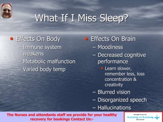 What If I Miss Sleep?
• Effects On Body
– Immune system
weakens
– Metabolic malfunction
– Varied body temp
• Effects On Brain
– Moodiness
– Decreased cognitive
performance
• Learn slower,
remember less, loss
concentration &
creativity
– Blurred vision
– Disorganized speech
– Hallucinations
The Nurses and attendants staff we provide for your healthy
recovery for bookings Contact Us:-
 