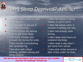Am I Sleep Deprived? Yes/No
• I need an alarm clock to wake
up for school.
• It’s a struggle to get out of
bed in the morning.
• I hit the snooze bar several
times to get more sleep.
• I feel tired, irritable and
stressed out during the week.
• I have trouble concentrating
and remembering.
• I feel slow with critical
thinking, problem solving and
being creative.
• I often fall asleep in boring
classes or warm rooms.
• I often fall asleep within 5
minutes of getting into bed.
• I often feel drowsy while
driving.
• I often sleep extra hours on
weekend mornings.
• I often need a nap when I
get home from school.
• I have pink circles around or
dark circles under my eyes.
The Nurses and attendants staff we provide for your healthy
recovery for bookings Contact Us:-
 