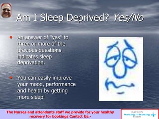 Am I Sleep Deprived? Yes/No
• An answer of “yes” to
three or more of the
previous questions
indicates sleep
deprivation.
• You can easily improve
your mood, performance
and health by getting
more sleep!
The Nurses and attendants staff we provide for your healthy
recovery for bookings Contact Us:-
 