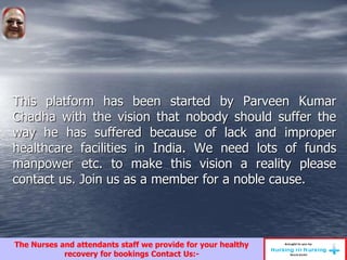 This platform has been started by Parveen Kumar
Chadha with the vision that nobody should suffer the
way he has suffered because of lack and improper
healthcare facilities in India. We need lots of funds
manpower etc. to make this vision a reality please
contact us. Join us as a member for a noble cause.
The Nurses and attendants staff we provide for your healthy
recovery for bookings Contact Us:-
 