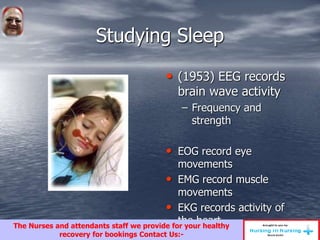 Studying Sleep
• (1953) EEG records
brain wave activity
– Frequency and
strength
• EOG record eye
movements
• EMG record muscle
movements
• EKG records activity of
the heartThe Nurses and attendants staff we provide for your healthy
recovery for bookings Contact Us:-
 