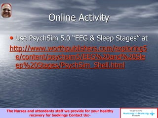 Online Activity
• Use PsychSim 5.0 “EEG & Sleep Stages” at
http://www.worthpublishers.com/exploring5
e/content/psychsim5/EEG%20and%20Sle
ep%20Stages/PsychSim_Shell.html
The Nurses and attendants staff we provide for your healthy
recovery for bookings Contact Us:-
 