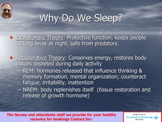 Why Do We Sleep?
• Evolutionary Theory: Protective function, keeps people
tucking away at night, safe from predators.
• Recuperative Theory: Conserves energy, restores body
tissues depleted during daily activity
– REM: hormones released that influence thinking &
memory formation, mental organization; counteract
fatigue, irritability, inattention
– NREM: body replenishes itself (tissue restoration and
release of growth hormone)
The Nurses and attendants staff we provide for your healthy
recovery for bookings Contact Us:-
 