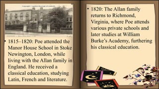 • 1815–1820: Poe attended the
Manor House School in Stoke
Newington, London, while
living with the Allan family in
England. He received a
classical education, studying
Latin, French and literature.
• 1820: The Allan family
returns to Richmond,
Virginia, where Poe attends
various private schools and
later studies at William
Burke’s Academy, furthering
his classical education.
 