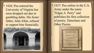 • 1826: Poe entered the
University of Virginia but
soon dropped out due to
gambling debts. His foster
father, John Allan, refused
to support him financially.
• 1827: Poe enlists in the U.S.
Army under the name
"Edgar A. Perry" and
publishes his first collection
of poetry, Tamerlane and
Other Poems.
 