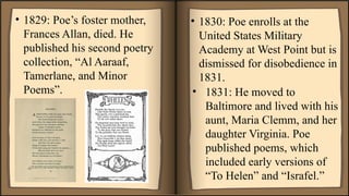 • 1829: Poe’s foster mother,
Frances Allan, died. He
published his second poetry
collection, “Al Aaraaf,
Tamerlane, and Minor
Poems”.
• 1830: Poe enrolls at the
United States Military
Academy at West Point but is
dismissed for disobedience in
1831.
• 1831: He moved to
Baltimore and lived with his
aunt, Maria Clemm, and her
daughter Virginia. Poe
published poems, which
included early versions of
“To Helen” and “Israfel.”
 