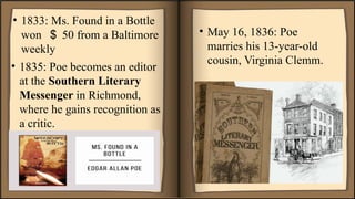 • 1835: Poe becomes an editor
at the Southern Literary
Messenger in Richmond,
where he gains recognition as
a critic.
• May 16, 1836: Poe
marries his 13-year-old
cousin, Virginia Clemm.
• 1833: Ms. Found in a Bottle
won ＄ 50 from a Baltimore
weekly
 