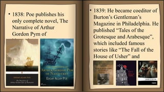 • 1838: Poe publishes his
only complete novel, The
Narrative of Arthur
Gordon Pym of
Nantucket.
• 1839: He became coeditor of
Burton’s Gentleman’s
Magazine in Philadelphia. He
published “Tales of the
Grotesque and Arabesque”,
which included famous
stories like “The Fall of the
House of Usher” and
“Ligeia.”
 