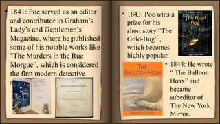 • 1841: Poe served as an editor
and contributor in Graham’s
Lady’s and Gentlemen’s
Magazine, where he published
some of his notable works like
"The Murders in the Rue
Morgue”, which is considered
the first modern detective
story.
• 1843: Poe wins a
prize for his
short story “The
Gold-Bug” ,
which becomes
highly popular.
• 1844: He wrote
“ The Balloon
Hoax” and
became
subeditor of
The New York
Mirror.
 