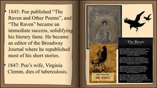 • 1845: Poe published “The
Raven and Other Poems”, and
“The Raven” became an
immediate success, solidifying
his literary fame. He became
an editor of the Broadway
Journal where he republished
most of his short stories.
• 1847: Poe’s wife, Virginia
Clemm, dies of tuberculosis.
 