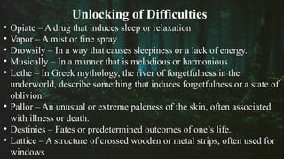 Unlocking of Difficulties
• Opiate – A drug that induces sleep or relaxation
• Vapor – A mist or fine spray
• Drowsily – In a way that causes sleepiness or a lack of energy.
• Musically – In a manner that is melodious or harmonious
• Lethe – In Greek mythology, the river of forgetfulness in the
underworld, describe something that induces forgetfulness or a state of
oblivion.
• Pallor – An unusual or extreme paleness of the skin, often associated
with illness or death.
• Destinies – Fates or predetermined outcomes of one’s life.
• Lattice – A structure of crossed wooden or metal strips, often used for
windows
 