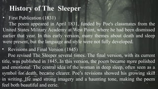History of The Sleeper
• First Publication (1831)
The poem appeared in April 1831, funded by Poe's classmates from the
United States Military Academy at West Point, where he had been dismissed
earlier that year. In this early version, many themes about death and sleep
were present, but the language and style were not fully developed.
• Revisions and Final Version (1845)
Poe revised The Sleeper several times. The final version, with its current
title, was published in 1845. In this version, the poem became more polished
and emotional. The central idea of the woman in deep sleep, often seen as a
symbol for death, became clearer. Poe’s revisions showed his growing skill
in writing. He used strong imagery and a haunting tone, making the poem
feel both beautiful and eerie.
 