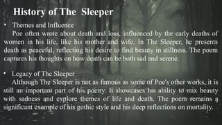 History of The Sleeper
• Themes and Influence
Poe often wrote about death and loss, influenced by the early deaths of
women in his life, like his mother and wife. In The Sleeper, he presents
death as peaceful, reflecting his desire to find beauty in stillness. The poem
captures his thoughts on how death can be both sad and serene.
• Legacy of The Sleeper
Although The Sleeper is not as famous as some of Poe's other works, it is
still an important part of his poetry. It showcases his ability to mix beauty
with sadness and explore themes of life and death. The poem remains a
significant example of his gothic style and his deep reflections on mortality.
 