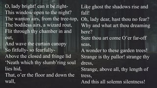 O, lady bright! can it be right-
This window open to the night?
The wanton airs, from the tree-top,
The bodiless airs, a wizard rout,
Flit through thy chamber in and
out,
And wave the curtain canopy
So fitfully- so fearfully-
Above the closed and fringe lid
‘Neath which thy slumb’ring soul
lies hid,
That, o’er the floor and down the
wall,
Like ghost the shadows rise and
fall!
Oh, lady dear, hast thou no fear?
Why and what art thou dreaming
here?
Sure thou art come O’er far-off
seas,
A wonder to these garden trees!
Strange is thy pallor! strange thy
dress,
Strange, above all, thy length of
tress,
And this all solemn silentness!
 