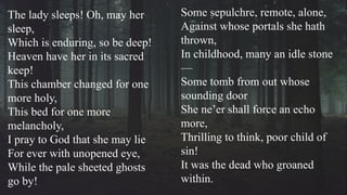 Some sepulchre, remote, alone,
Against whose portals she hath
thrown,
In childhood, many an idle stone
—
Some tomb from out whose
sounding door
She ne’er shall force an echo
more,
Thrilling to think, poor child of
sin!
It was the dead who groaned
within.
The lady sleeps! Oh, may her
sleep,
Which is enduring, so be deep!
Heaven have her in its sacred
keep!
This chamber changed for one
more holy,
This bed for one more
melancholy,
I pray to God that she may lie
For ever with unopened eye,
While the pale sheeted ghosts
go by!
 