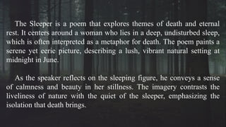 The Sleeper is a poem that explores themes of death and eternal
rest. It centers around a woman who lies in a deep, undisturbed sleep,
which is often interpreted as a metaphor for death. The poem paints a
serene yet eerie picture, describing a lush, vibrant natural setting at
midnight in June.
As the speaker reflects on the sleeping figure, he conveys a sense
of calmness and beauty in her stillness. The imagery contrasts the
liveliness of nature with the quiet of the sleeper, emphasizing the
isolation that death brings.
 