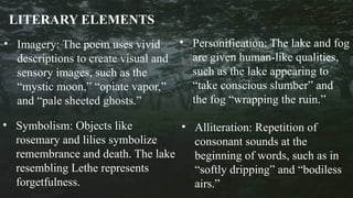 • Imagery: The poem uses vivid
descriptions to create visual and
sensory images, such as the
“mystic moon,” “opiate vapor,”
and “pale sheeted ghosts.”
• Symbolism: Objects like
rosemary and lilies symbolize
remembrance and death. The lake
resembling Lethe represents
forgetfulness.
LITERARY ELEMENTS
• Personification: The lake and fog
are given human-like qualities,
such as the lake appearing to
“take conscious slumber” and
the fog “wrapping the ruin.”
• Alliteration: Repetition of
consonant sounds at the
beginning of words, such as in
“softly dripping” and “bodiless
airs.”
 