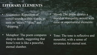 LITERARY ELEMENTS
• Assonance: Repetition of
vowel sounds within words, as
seen in “misty,” “dim,” and
“dripping.”
• Metaphor: The poem compares
sleep to death, suggesting that
Irene’s rest is like a peaceful,
eternal slumber.
• Tone: The tone is reflective and
mournful, with a sense of
reverence for eternal rest.
• Mood: The poem creates a
mood of tranquility mixed with
eerie or supernatural elements.
 