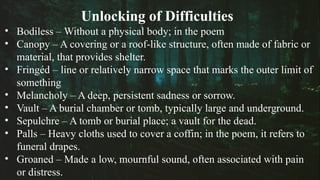 Unlocking of Difficulties
• Bodiless – Without a physical body; in the poem
• Canopy – A covering or a roof-like structure, often made of fabric or
material, that provides shelter.
• Fringéd – line or relatively narrow space that marks the outer limit of
something
• Melancholy – A deep, persistent sadness or sorrow.
• Vault – A burial chamber or tomb, typically large and underground.
• Sepulchre – A tomb or burial place; a vault for the dead.
• Palls – Heavy cloths used to cover a coffin; in the poem, it refers to
funeral drapes.
• Groaned – Made a low, mournful sound, often associated with pain
or distress.
 
