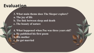 Evaluation
3. What main theme does The Sleeper explore?
a. The joy of life
b. The link between sleep and death
c. The beauty of nature
4. What happened when Poe was three years old?
a. He published his first poem
b. His mother
c. He got married
 