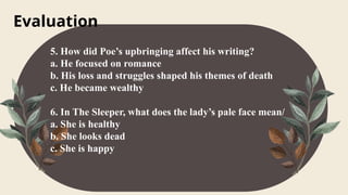 Evaluation
5. How did Poe’s upbringing affect his writing?
a. He focused on romance
b. His loss and struggles shaped his themes of death
c. He became wealthy
6. In The Sleeper, what does the lady’s pale face mean/
a. She is healthy
b. She looks dead
c. She is happy
 