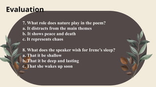 Evaluation
7. What role does nature play in the poem?
a. It distracts from the main themes
b. It shows peace and death
c. It represents chaos
8. What does the speaker wish for Irene’s sleep?
a. That it be shallow
b. That it be deep and lasting
c. That she wakes up soon
 