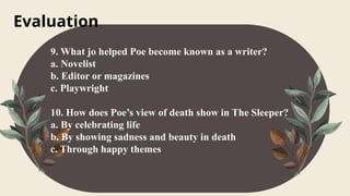Evaluation
9. What jo helped Poe become known as a writer?
a. Novelist
b. Editor or magazines
c. Playwright
10. How does Poe’s view of death show in The Sleeper?
a. By celebrating life
b. By showing sadness and beauty in death
c. Through happy themes
 